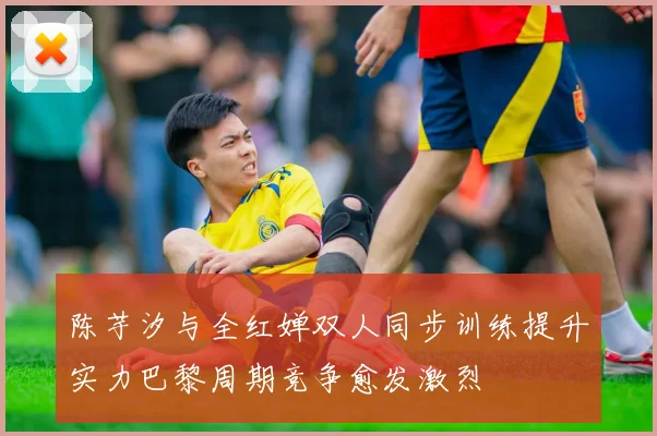 陈芋汐与全红婵双人同步训练提升实力巴黎周期竞争愈发激烈